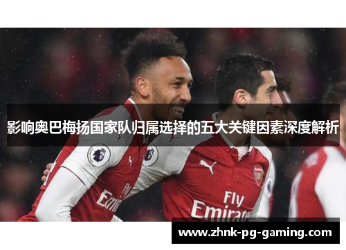 影响奥巴梅扬国家队归属选择的五大关键因素深度解析 影响奥巴梅扬国家队归属选择的五大关键因素深度解析