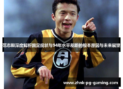 范志毅深度解析国足现状与94年水平差距的根本原因与未来展望 范志毅深度解析国足现状与94年水平差距的根本原因与未来展望