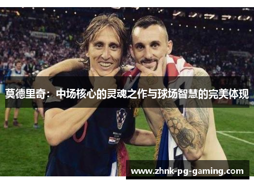 莫德里奇:中场核心的灵魂之作与球场智慧的完美体现 莫德里奇:中场核心的灵魂之作与球场智慧的完美体现