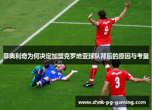 菲奥利奇为何决定加盟克罗地亚球队背后的原因与考量 菲奥利奇为何决定加盟克罗地亚球队背后的原因与考量