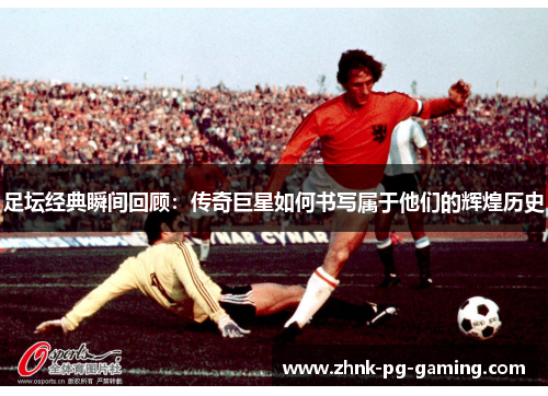 足坛经典瞬间回顾:传奇巨星如何书写属于他们的辉煌历史 足坛经典瞬间回顾:传奇巨星如何书写属于他们的辉煌历史