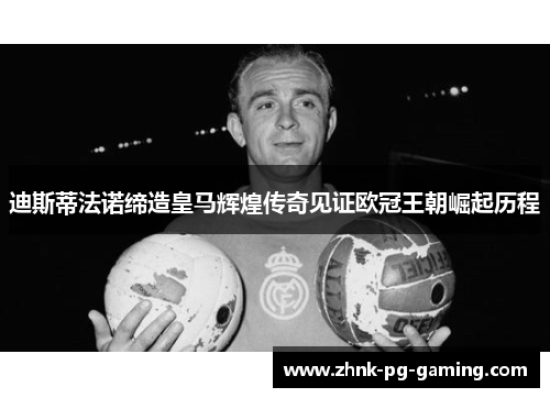 迪斯蒂法诺缔造皇马辉煌传奇见证欧冠王朝崛起历程