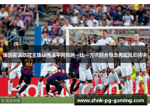 埃因霍温欧冠主场顽强逼平阿森纳一比一方次回合悬念再起风云待决