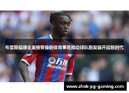布雷斯福德全面接管曼联体育事务推动球队新发展开启新时代