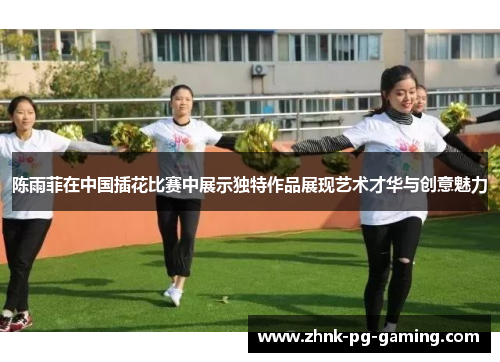 陈雨菲在中国插花比赛中展示独特作品展现艺术才华与创意魅力